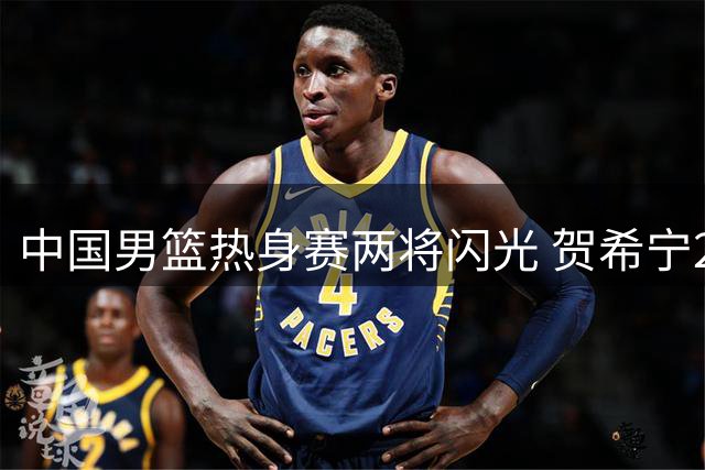 中国男篮热身赛两将闪光 贺希宁25分焦泊乔17+9展现潜力