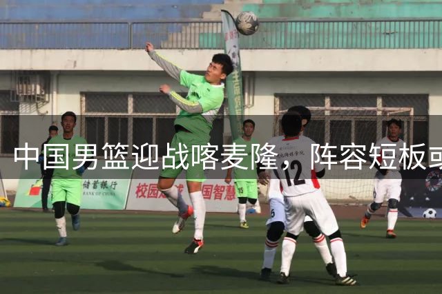 中国男篮迎战喀麦隆，阵容短板或成胜负关键