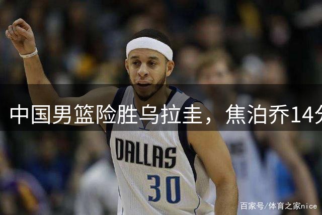 中国男篮险胜乌拉圭，焦泊乔14分，贺希宁17+3核心发挥，王俊杰末节没上