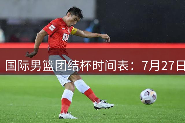 国际男篮团结杯时间表：7月27日19：30，中国PK喀麦隆二番战
