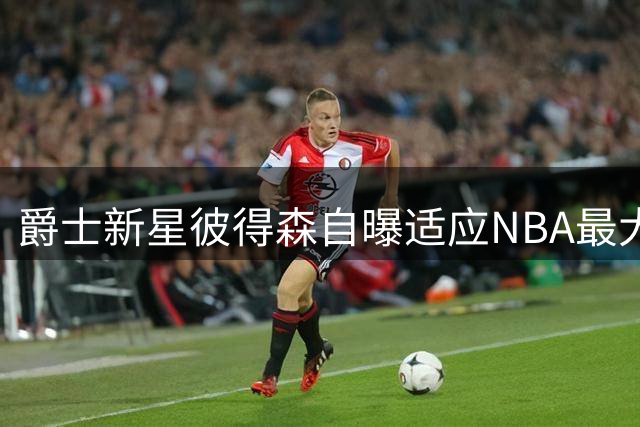 爵士新星彼得森自曝适应NBA最大难题：裁判尺度与对抗强度成转型关键