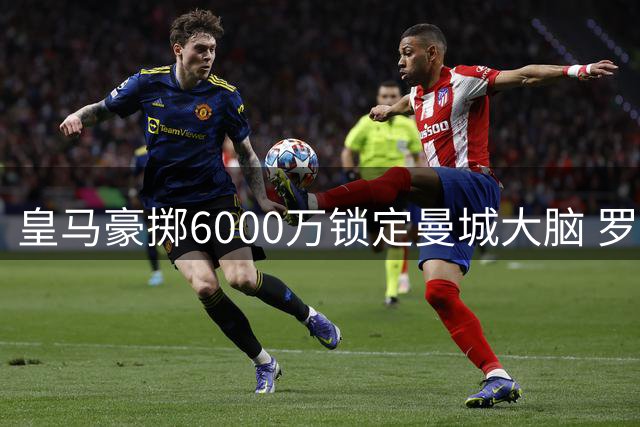 皇马豪掷6000万锁定曼城大脑 罗德里或成穆帅王朝最后拼图