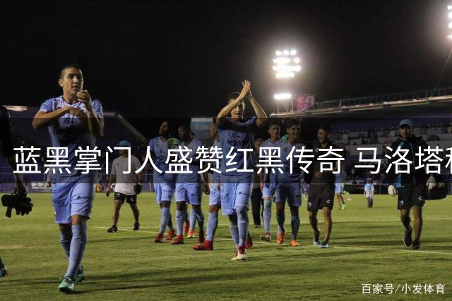 蓝黑掌门人盛赞红黑传奇 马洛塔称巴雷西诠释现代足球稀缺品质