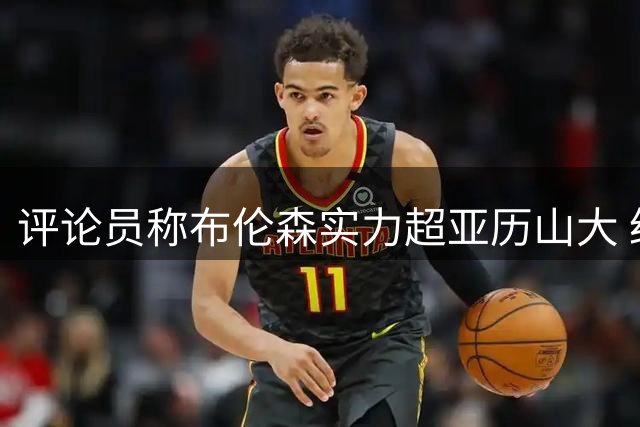 评论员称布伦森实力超亚历山大 经纪人解析马刺状态差异