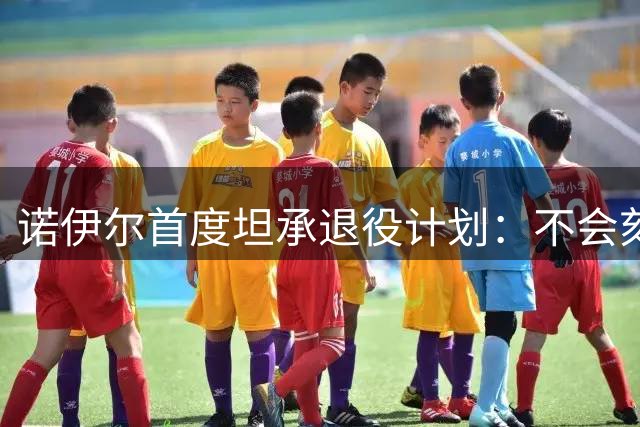诺伊尔首度坦承退役计划：不会刻意告别 但暗示生涯终点临近